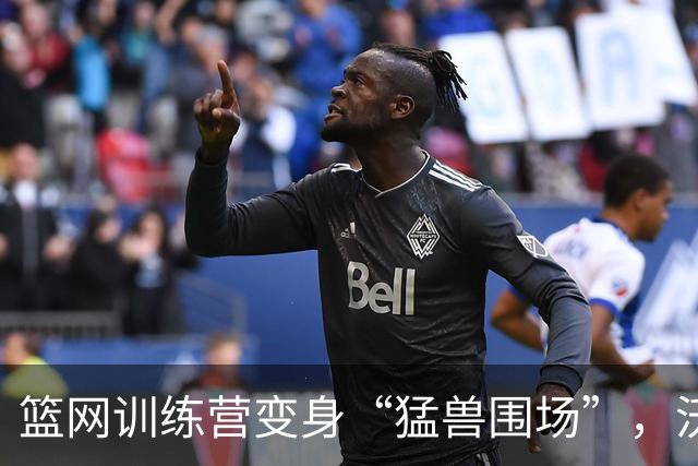 篮网训练营变身“猛兽围场”，沃尔夫吐槽太刺激！